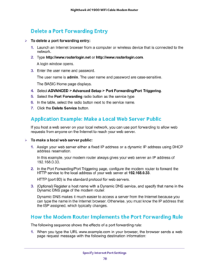 Page 78Specify Internet Port Settings 
78 Nighthawk AC1900 WiFi Cable Modem Router 
Delete a Port Forwarding Entry
To delete a port forwarding entry:
1. Launch an Internet browser from a computer or wireless device that is connected to the 
network.
2. Type http://www.routerlogin.net or http://www.routerlogin.com.
A login window opens.
3. Enter the user name and password.
The user name is admin. The user name and password are case-sensitive.
The BASIC Home page displays.
4. Select ADVANCED > Advanced Setup >...