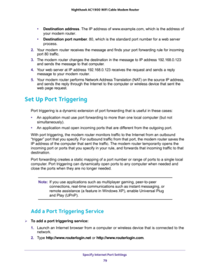 Page 79Specify Internet Port Settings 
79  Nighthawk AC1900 WiFi Cable Modem Router
•Destination address. The IP address of www.example.com, which is the address of 
your modem router.
•Destination port number. 80, which is the standard port number for a web server 
process.
2. Your modem router receives the message and finds your port forwarding rule for incoming 
port 80 traffic. 
3. The modem router changes the destination in the message to IP address 192.168.0.123 
and sends the message to that computer.
4....