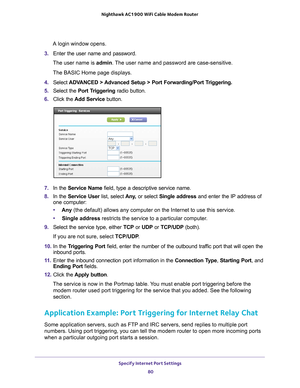 Page 80Specify Internet Port Settings 80
Nighthawk AC1900
 WiFi Cable Modem  Router 
A login window opens.
3.  Enter the user name and password.
The user name is  admin. 
 The user name and password are case-sensitive.
The BASIC Home page displays.
4.  Select  ADV
 ANCED > Advanced Setup > Port Forwarding/Port Triggering.  
5.  Select the  Port T
 riggering radio button.
6.  Click the  Add Service button.
7.  In the Service Name field, type a descriptive service name. 
8.  In the Service User list, select  Any...