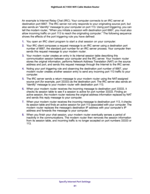 Page 81Specify Internet Port Settings 
81  Nighthawk AC1900 WiFi Cable Modem Router
An example is Internet Relay Chat (IRC). Your computer connects to an IRC server at 
destination port 6667. The IRC server not only responds to your originating source port, but 
also sends an “identify” message to your computer on port 113. Using port triggering, you can 
tell the modem router, “When you initiate a session with destination port 6667, you must also 
allow incoming traffic on port 113 to reach the originating...