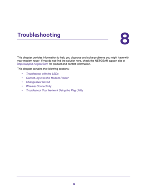 Page 8282
8
8.   Troubleshooting
This chapter provides information to help you diagnose and solve problems you might have with 
your modem router. If you do not find the solution here, check the NETGEAR support site at 
http://support.netgear.com for product and contact information.
This chapter contains the following sections:
•Troubleshoot with the LEDs 
•Cannot Log In to the Modem Router 
•Changes Not Saved 
•Wireless Connectivity 
•Troubleshoot Your Network Using the Ping Utility  