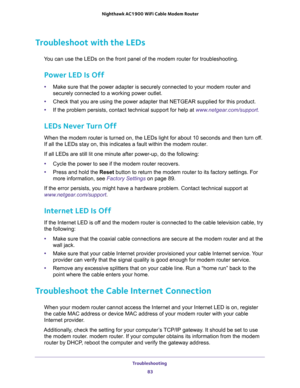 Page 83Troubleshooting 
83  Nighthawk AC1900 WiFi Cable Modem Router
Troubleshoot with the LEDs
You can use the LEDs on the front panel of the modem router for troubleshooting.
Power LED Is Off
•Make sure that the power adapter is securely connected to your modem router and 
securely connected to a working power outlet. 
•Check that you are using the power adapter that NETGEAR supplied for this product.
•If the problem persists, contact technical support for help at www.netgear.com/support.
LEDs Never Turn Off...