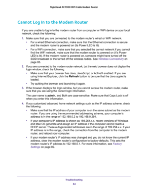 Page 84Troubleshooting 
84 Nighthawk AC1900 WiFi Cable Modem Router 
Cannot Log In to the Modem Router
If you are unable to log in to the modem router from a computer or WiFi device on your local 
network, check the following:
1. Make sure that you are connected to the modem router’s wired or WiFi network.
•For a wired Ethernet connection, make sure that the Ethernet connection is secure 
and the modem router is powered on (its Power LED is lit).
•For a WiFi connection, make sure that you selected the correct...