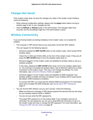 Page 85Troubleshooting 
85  Nighthawk AC1900 WiFi Cable Modem Router
Changes Not Saved
If the modem router does not save the changes you make in the modem router interface, 
check the following:
•When entering configuration settings, always click the Apply button before moving to 
another page or tab, or your changes are lost. 
•Click the Refresh or Reload button in the web browser. The changes might have 
occurred, but the old settings might be in the web browser’s cache.
Wireless Connectivity
If you are...