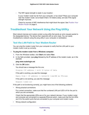 Page 86Troubleshooting 
86 Nighthawk AC1900 WiFi Cable Modem Router 
-The WiFi signal strength is weak in your location:
Is your modem router too far from your computer, or too close? Place your computer 
near the modem router, but at least 6 feet (1.8 meters) away, and see if the signal 
strength improves.
Check for sources of WiFi interference that might block the signal. See Position Your 
Modem Router on page 9.
Troubleshoot Your Network Using the Ping Utility
Most network devices and routers contain a ping...