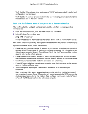 Page 87Troubleshooting 
87  Nighthawk AC1900 WiFi Cable Modem Router
Verify that the Ethernet card driver software and TCP/IP software are both installed and 
configured on your computer. 
Verify that the IP address for your modem router and your computer are correct and that 
the addresses are on the same subnet.
Test the Path from Your Computer to a Remote Device
After verifying that the LAN path works correctly, test the path from your computer to a 
remote device.
1. From the Windows toolbar, click the...