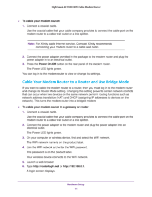Page 11Hardware Setup 
11  Nighthawk AC1900 WiFi Cable Modem Router
To cable your modem router:
1. Connect a coaxial cable.
Use the coaxial cable that your cable company provides to connect the cable port on the 
modem router to a cable wall outlet or a line splitter.
Note:For Xfinity cable Internet service, Comcast Xfinity recommends 
connecting your modem router to a cable wall outlet.
2. Connect the power adapter provided in the package to the modem router and plug the 
power adapter in to an electrical...
