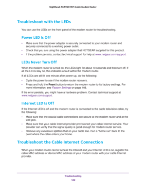 Page 102Troubleshooting 
102 Nighthawk AC1900 WiFi Cable Modem Router 
Troubleshoot with the LEDs
You can use the LEDs on the front panel of the modem router for troubleshooting.
Power LED Is Off
•Make sure that the power adapter is securely connected to your modem router and 
securely connected to a working power outlet. 
•Check that you are using the power adapter that NETGEAR supplied for this product.
•If the problem persists, contact technical support for help at www.netgear.com/support.
LEDs Never Turn...