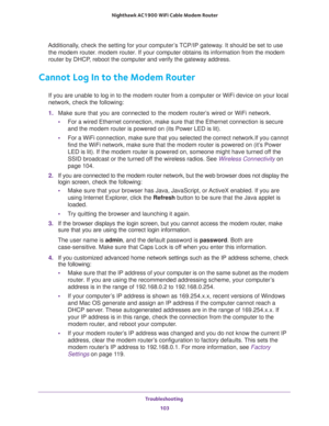 Page 103Troubleshooting 
103  Nighthawk AC1900 WiFi Cable Modem Router
Additionally, check the setting for your computer’s TCP/IP gateway. It should be set to use 
the modem router. modem router. If your computer obtains its information from the modem 
router by DHCP, reboot the computer and verify the gateway address.
Cannot Log In to the Modem Router
If you are unable to log in to the modem router from a computer or WiFi device on your local 
network, check the following:
1. Make sure that you are connected to...