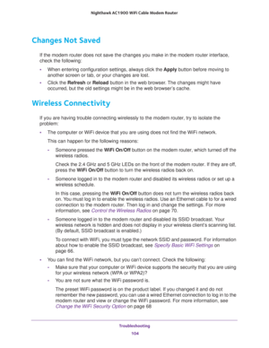 Page 104Troubleshooting 
104 Nighthawk AC1900 WiFi Cable Modem Router 
Changes Not Saved
If the modem router does not save the changes you make in the modem router interface, 
check the following:
•When entering configuration settings, always click the Apply button before moving to 
another screen or tab, or your changes are lost. 
•Click the Refresh or Reload button in the web browser. The changes might have 
occurred, but the old settings might be in the web browser’s cache.
Wireless Connectivity
If you are...
