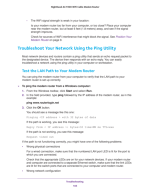 Page 105Troubleshooting 
105  Nighthawk AC1900 WiFi Cable Modem Router
-The WiFi signal strength is weak in your location:
Is your modem router too far from your computer, or too close? Place your computer 
near the modem router, but at least 6 feet (1.8 meters) away, and see if the signal 
strength improves.
Check for sources of WiFi interference that might block the signal. See Position Your 
Modem Router on page 9.
Troubleshoot Your Network Using the Ping Utility
Most network devices and routers contain a...