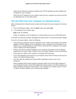 Page 106Troubleshooting 
106 Nighthawk AC1900 WiFi Cable Modem Router 
Verify that the Ethernet card driver software and TCP/IP software are both installed and 
configured on your computer. 
Verify that the IP address for your modem router and your computer are correct and that 
the addresses are on the same subnet.
Test the Path from Your Computer to a Remote Device
After verifying that the LAN path works correctly, test the path from your computer to a remote 
device.
1. From the Windows toolbar, click the...