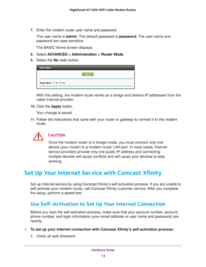Page 12Hardware Setup 12
Nighthawk AC1900
 WiFi Cable Modem  Router 
7. Enter the modem router user name and password.
The user name is  admin. 
 The default password is password . The user name and 
password are case-sensitive.
The BASIC Home screen displays.
8.  Select  ADV
 ANCED > Administration > Router Mode .
9.  Select the  No radio button.
With this setting, the modem router works as a bridge and obtains IP add\
resses from the 
cable Internet provider.
10.  Click the  Apply button.
Your change is...