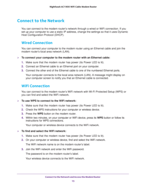 Page 15Connect to the Network and Access the Modem Router 
15  Nighthawk AC1900 WiFi Cable Modem Router
Connect to the Network
You can connect to the modem router’s network through a wired or WiFi connection. If you 
set up your computer to use a static IP address, change the settings so that it uses Dynamic 
Host Configuration Protocol (DHCP). 
Wired Connection
You can connect your computer to the modem router using an Ethernet cable and join the 
modem router’s local area network (LAN).
To connect your...