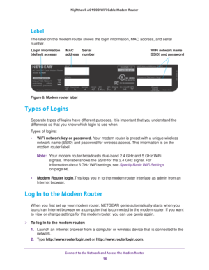 Page 16Connect to the Network and Access the Modem Router 16
Nighthawk AC1900
 WiFi Cable Modem  Router 
Label
The label on the modem router shows the login information, MAC address, \
and serial 
number.
MAC SerialWiFi network name
SSID) and password
Login information
(default access) address number
Figure 6. Modem router label
Types of Logins
Separate types of logins have different purposes. It is important that you understand the 
difference so that you know which login to use when. 
Types of logins: • W
iFi...