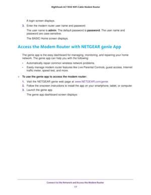 Page 17Connect to the Network and Access the Modem Router 
17  Nighthawk AC1900 WiFi Cable Modem Router
A login screen displays.
3. Enter the modem router user name and password.
The user name is admin. The default password is password. The user name and 
password are case-sensitive.
The BASIC Home screen displays. 
Access the Modem Router with NETGEAR genie App
The genie app is the easy dashboard for managing, monitoring, and repairing your home 
network. The genie app can help you with the following:...