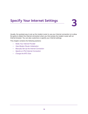 Page 1818
3
3.   Specify Your Internet Settings
Usually, the quickest way to set up the modem router to use your Internet connection is to allow 
the genie to detect the Internet connection when you first access the modem router with an 
Internet browser. You can also customize or specify your Internet settings. 
This chapter contains the following sections:
•Notify Your Internet Provider 
•View Modem Router Initialization 
•Manually Set Up the Internet Connection 
•Specify an IPv6 Internet Connection 
•Change...