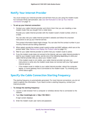 Page 19Specify Your Internet Settings 
19  Nighthawk AC1900 WiFi Cable Modem Router
Notify Your Internet Provider
You must contact your Internet provider and tell them that you are using the modem router. 
For Comcast Xfinity self-activation, see 
Use Self-Activation to Set Up Your Internet 
Connection on page 12
To set up your Internet connection:
1. Contact your cable Internet provider and inform them that you are installing a new 
modem router that you bought from a retail store.
Provide your cable Internet...