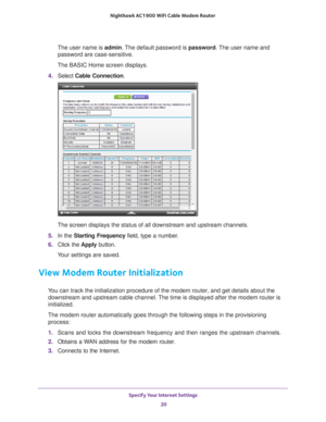 Page 20Specify Your Internet Settings 20
Nighthawk AC1900
 WiFi Cable Modem  Router 
The user name is  admin. The default password is password . The user name and 
password are case-sensitive.
The BASIC Home screen displays.
4.  Select  Cable Connection.
The screen displays the status of all downstream and upstream channels.
5.  In the Starting Frequency field, type a number
 . 
6.  Click the  Apply button.
Your settings are saved.
View Modem Router Initialization 
You can track the initialization procedure of...