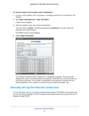 Page 21Specify Your Internet Settings 21
 Nighthawk AC1900
 WiFi Cable Modem  Router
To view the status of the modem router initialization:
1. Launch a web browser from a computer or wireless device that is connecte\
d to the 
network.
2.  T
ype  http://routerlogin.net  or http://192.168.0.1.
A login screen displays.
3.  Enter the modem router user name and password.
The user name is  admin. 
 The default password is password. The user name and 
password are case-sensitive.
The BASIC Home screen displays.
4....