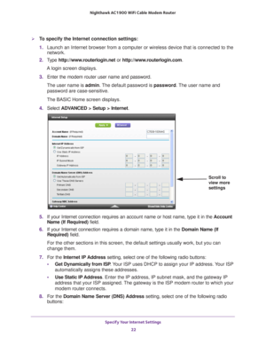 Page 22Specify Your Internet Settings 22
Nighthawk AC1900
 WiFi Cable Modem  Router 
To specify the Internet connection settings:
1. Launch an Internet browser from a computer or wireless device that is co\
nnected to the 
network.
2.  T
ype  http://www.routerlogin.net  or http://www.routerlogin.com .
A login screen displays.
3.  Enter the modem router user name and password.
The user name is  admin. 
 The default password is password . The user name and 
password are case-sensitive.
The BASIC Home screen...