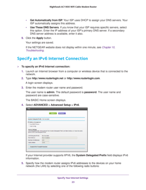 Page 23Specify Your Internet Settings 23
 Nighthawk AC1900
 WiFi Cable Modem  Router
•Get Automatically from ISP . Your ISP uses DHCP to assign your DNS servers. Your 
ISP automatically assigns this address. 
• Use These DNS Servers. If you know that your ISP requires specific servers, select 
this option. Enter the IP address of your ISP’

s primary DNS server. If a secondary 
DNS server address is available, enter it also. 
9.  Click the  Apply button.
Your settings are saved.
If the NETGEAR website does not...