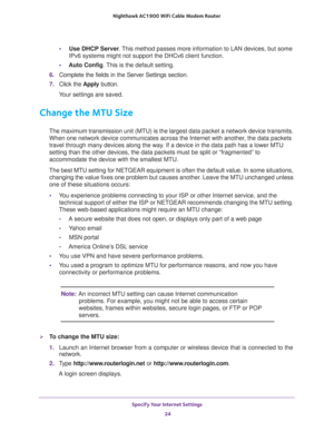 Page 24Specify Your Internet Settings 
24 Nighthawk AC1900 WiFi Cable Modem Router 
•Use DHCP Server. This method passes more information to LAN devices, but some 
IPv6 systems might not support the DHCv6 client function.
•Auto Config. This is the default setting.
6. Complete the fields in the Server Settings section.
7. Click the Apply button.
Your settings are saved.
Change the MTU Size
The maximum transmission unit (MTU) is the largest data packet a network device transmits. 
When one network device...