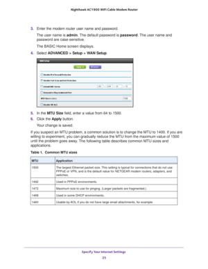 Page 25Specify Your Internet Settings 25
 Nighthawk AC1900
 WiFi Cable Modem  Router
3. Enter the modem router user name and password.
The user name is  admin. 
 The default password is password. The user name and 
password are case-sensitive.
The BASIC Home screen displays.
4.  Select  ADV
 ANCED > Setup > WAN Setup . 
5. In the MTU Size field, enter a value from 64 to 1500.
6.  Click the  Apply button.
Your change is saved.
If you suspect an MTU problem, a common solution is to change the MTU to\
 1400. If...