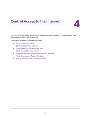 Page 2626
4
4.   Control Access to the Internet
The modem router comes with a built-in firewall that helps protect your home network from 
unwanted intrusions from the Internet.
This chapter includes the following sections:
•Set Up Parental Controls 
•Block Access to Your Network 
•Use Keywords to Block Internet Sites 
•Block Services from the Internet 
•Schedule When to Block Internet Sites and Services 
•Avoid Blocking on a Trusted Computer 
•Set Up Security Event Email Notifications  