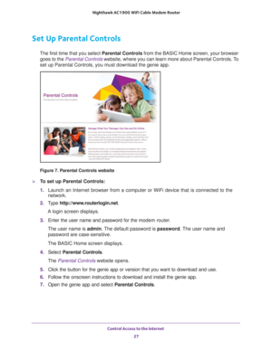 Page 27Control Access to the Internet 27
 Nighthawk AC1900
 WiFi Cable Modem  Router
Set Up Parental Controls
The first time that you select  Parental Controls from the BASIC Home screen, your browser 
goes to the  Parental Controls website, where you can learn more about Parental Controls. To 
set up Parental Controls, you must download the genie app.
Figure 7. Parental Controls website

To set up Parental Controls:
1.  Launch an Internet browser from a computer or WiFi device that is connec\
ted to the...