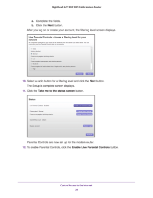 Page 29Control Access to the Internet 29
 Nighthawk AC1900
 WiFi Cable Modem  Router
a. Complete the fields.
b.  Click the Next  button.
After you log on or create your account, the filtering level screen disp\
lays.
10.  Select a radio button for a filtering level and click the  Next button.
The Setup is complete screen displays.
11.  Click the  T
 ake me to the status screen button.
Parental Controls are now set up for the modem router.
12.  T
o enable Parental Controls, click the  Enable Live Parental...