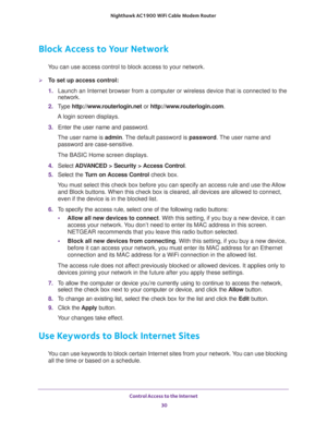Page 30Control Access to the Internet 
30 Nighthawk AC1900 WiFi Cable Modem Router 
Block Access to Your Network
You can use access control to block access to your network.
To set up access control:
1. Launch an Internet browser from a computer or wireless device that is connected to the 
network.
2. Type http://www.routerlogin.net or http://www.routerlogin.com.
A login screen displays.
3. Enter the user name and password.
The user name is admin. The default password is password. The user name and 
password...