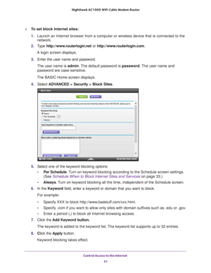 Page 31Control Access to the Internet 31
 Nighthawk AC1900
 WiFi Cable Modem  Router
To set block Internet sites:
1. Launch an Internet browser from a computer or wireless device that is co\
nnected to the 
network.
2.  T
ype  http://www.routerlogin.net  or http://www.routerlogin.com .
A login screen displays.
3.  Enter the user name and password.
The user name is  admin. 
 The default password is password. The user name and 
password are case-sensitive.
The BASIC Home screen displays.
4.  Select  ADV
 ANCED >...