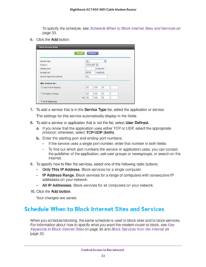 Page 33Control Access to the Internet 33
 Nighthawk AC1900
 WiFi Cable Modem  Router
To specify the schedule, see  Schedule When to Block Internet Sites and Services  on 
page
  33.
6.  Click the  Add button.
7. To add a service that is in the  Service Type list, select the application or service. 
The settings for this service automatically display in the fields.
8.  T
o add a service or application that is not the list, select  User Defined.
a. If you know that the application uses either 
 TCP or UDP, select...