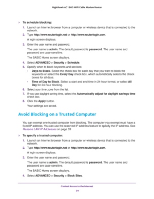 Page 34Control Access to the Internet 
34 Nighthawk AC1900 WiFi Cable Modem Router 
To schedule blocking:
1. Launch an Internet browser from a computer or wireless device that is connected to the 
network.
2. Type http://www.routerlogin.net or http://www.routerlogin.com.
A login screen displays.
3. Enter the user name and password.
The user name is admin. The default password is password. The user name and 
password are case-sensitive.
The BASIC Home screen displays.
4. Select ADVANCED > Security > Schedule....