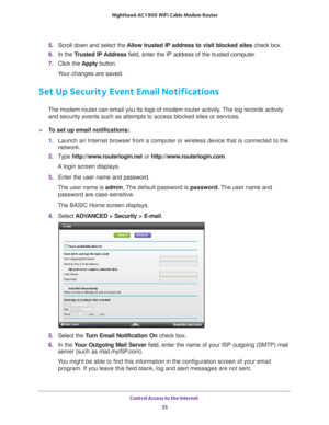 Page 35Control Access to the Internet 35
 Nighthawk AC1900
 WiFi Cable Modem  Router
5. Scroll down and select the  Allow trusted IP address to visit blocked sites  check box.
6.  In the T
rusted IP Address  field, enter the IP address of the trusted computer.
7.  Click the  Apply button.
Your changes are saved.
Set Up Security Event Email Notifications
The modem router can email you its logs of modem router activity. The log records activity  and security events such as attempts to access blocked sites or...