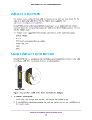 Page 38Share USB Devices Attached to the Modem Router 38
Nighthawk AC1900
 WiFi Cable Modem  Router 
USB Drive Requirements
The modem router works with most USB-compliant external flash and hard d\
rives. For the 
most up-to-date list of USB drives that the modem router supports, visit\
 
http://kbserver.netgear.com/readyshare .
Some USB external hard drives and flash drives require you to load the d\
rivers onto the 
computer before the computer can access the USB device. Such USB devices\
 do not work 
with...