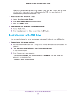 Page 39Share USB Devices Attached to the Modem Router 
39  Nighthawk AC1900 WiFi Cable Modem Router
When you connect the USB drive to the modem router USB port, it might take up to two 
minutes before it is ready for sharing. By default, the USB drive is available to all 
computers on your local area network (LAN).
To access the USB drive from a Mac: 
1. Select Go > Connect to Server.
2. Enter smb://readyshare as the server address.
3. Click the Connect button.
To access the USB drive from a Windows computer:...