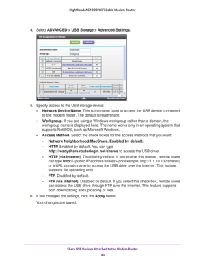 Page 40Share USB Devices Attached to the Modem Router 40
Nighthawk AC1900
 WiFi Cable Modem  Router 
4. Select  ADVANCED > USB Storage >  Advanced Settings .
5. Specify access to the USB storage device: 
• Network Device Name. 
 This is the name used to access the USB device connected 
to the modem router. The default is readyshare. 
• W
orkgroup . If you are using a Windows workgroup rather than a domain, the 
workgroup name is displayed here. The name works only in an operating system that 
supports NetBIOS,...