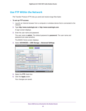 Page 41Share USB Devices Attached to the Modem Router 41
 Nighthawk AC1900
 WiFi Cable Modem  Router
Use FTP Within the Network
File Transfer Protocol (FTP) lets you send and receive large files faster.
To set up FTP access:
1. Launch an Internet browser from a computer or wireless device that is co\
nnected to the 
network.
2.  T
ype  http://www.routerlogin.net  or http://www.routerlogin.com .
A login screen displays.
3.  Enter the user name and password.
The user name is  admin. 
 The default password is...
