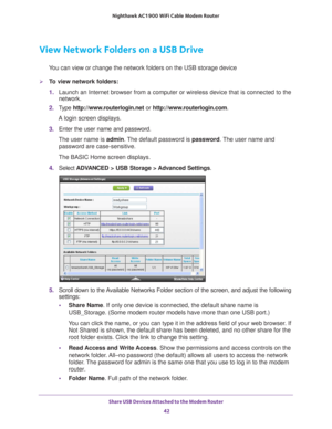 Page 42Share USB Devices Attached to the Modem Router 42
Nighthawk AC1900
 WiFi Cable Modem  Router 
View Network Folders on a USB Drive
You can view or change the network folders on the USB storage device
To view network folders:
1. Launch an Internet browser from a computer or wireless device that is co\
nnected to the 
network.
2.  T
ype  http://www.routerlogin.net  or http://www.routerlogin.com .
A login screen displays.
3.  Enter the user name and password.
The user name is  admin. 
 The default password...