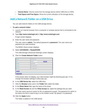 Page 43Share USB Devices Attached to the Modem Router 43
 Nighthawk AC1900
 WiFi Cable Modem  Router
•Volume Name . Volume name from the storage device (either USB drive or HDD).
• T
otal Space and Free Space. Show the current utilization of the storage device.
Add a Network Folder on a USB Drive
You can add network folders on the USB storage device.
To add a network folder:
1. Launch an Internet browser from a computer or wireless device that is co\
nnected to the 
network.
2.  T
ype...