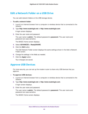 Page 44Share USB Devices Attached to the Modem Router 
44 Nighthawk AC1900 WiFi Cable Modem Router 
Edit a Network Folder on a USB Drive
You can add network folders on the USB storage device.
To edit a network folder:
1. Launch an Internet browser from a computer or wireless device that is connected to the 
network.
2. Type http://www.routerlogin.net or http://www.routerlogin.com.
A login screen displays.
3. Enter the user name and password.
The user name is admin. The default password is password. The user...