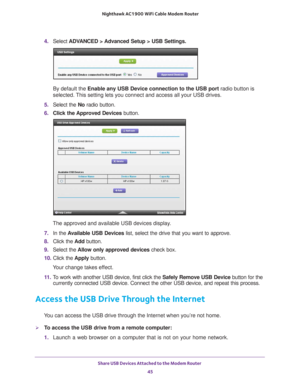 Page 45Share USB Devices Attached to the Modem Router 45
 Nighthawk AC1900
 WiFi Cable Modem  Router
4. Select  ADVANCED > Advanced Setup > USB Settings.
By default the Enable any USB Device connection to the USB port radio button is 
selected. This setting lets you connect and access all your USB drives.
5.  Select the No radio button.
6.  Click the 
 Approved Devices button. 
The approved and available USB devices display. 
7.  In the  A
 vailable USB Devices list, select the drive that you want to approve....