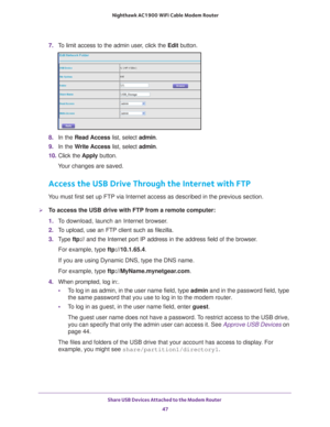 Page 47Share USB Devices Attached to the Modem Router 47
 Nighthawk AC1900
 WiFi Cable Modem  Router
7. To limit access to the admin user, click the  Edit button.
8. In the Read Access  list, select admin.
9.  In the W
 rite Access list, select admin.
10.  Click the  Apply button.
Your changes are saved.
Access the USB Drive Through the Internet with FTP
You must first set up FTP via Internet access as described in the previou\
s section.
To access the USB drive with FTP from a remote computer:
1.  T
o...