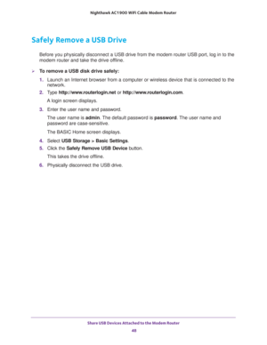 Page 48Share USB Devices Attached to the Modem Router 
48 Nighthawk AC1900 WiFi Cable Modem Router 
Safely Remove a USB Drive
Before you physically disconnect a USB drive from the modem router USB port, log in to the 
modem router and take the drive offline.
To remove a USB disk drive safely: 
1. Launch an Internet browser from a computer or wireless device that is connected to the 
network.
2. Type http://www.routerlogin.net or http://www.routerlogin.com.
A login screen displays.
3. Enter the user name and...