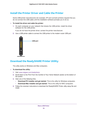 Page 50Share a USB Printer 50
Nighthawk AC1900
 WiFi Cable Modem  Router 
Install the Printer Driver and Cable the Printer
Some USB printer manufacturers (for example, HP and Lexmark printers) \
request that you 
do not connect the USB cable until the installation software prompts you\
 to do so.
To install the driver and cable the printer:
1. On each computer on your network that shares the USB printer
 , install the driver 
software for the USB printer.
If you do not have the printer driver, contact the...