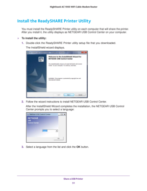Page 51Share a USB Printer 51
 Nighthawk AC1900
 WiFi Cable Modem  Router
Install the ReadySHARE Printer Utility
You must install the ReadySHARE Printer utility on each computer that wil\
l share the printer. 
After you install it, the utility displays as NETGEAR USB Control Center\
 on your computer.
To install the utility:
1.  Double-click the ReadySHARE Printer utility setup file that you download\
ed.
The InstallShield wizard displays.
2.  Follow the wizard instructions to install NETGEAR USB Control...