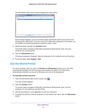 Page 52Share a USB Printer 52
Nighthawk AC1900
 WiFi Cable Modem  Router 
The NETGEAR USB Control Center displays the main screen.
Some firewall software, such as Comodo, blocks NETGEAR USB Control Cente\
r from 
accessing the USB printer. If you do not see the USB printer displayed in the screen, you 
can disable the firewall temporarily to allow the utility to work.
4.  Select the printer and click the  Connect button.
The printer status changes to Manually connected by Mycomputer . Now
 , only your 
computer...