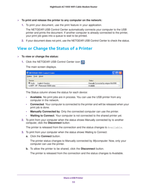 Page 53Share a USB Printer 53
 Nighthawk AC1900
 WiFi Cable Modem  Router
To print and release the printer to any computer on the network:
1. T
o print your document, use the print feature in your application.
The NETGEAR USB Control Center automatically connects your computer to t\
he USB printer and prints the document. If another computer is already connecte\
d to the printer
 , 
your print job goes into a queue to wait to be printed.
2.  If your document does not print, use the NETGEAR USB Control Center...